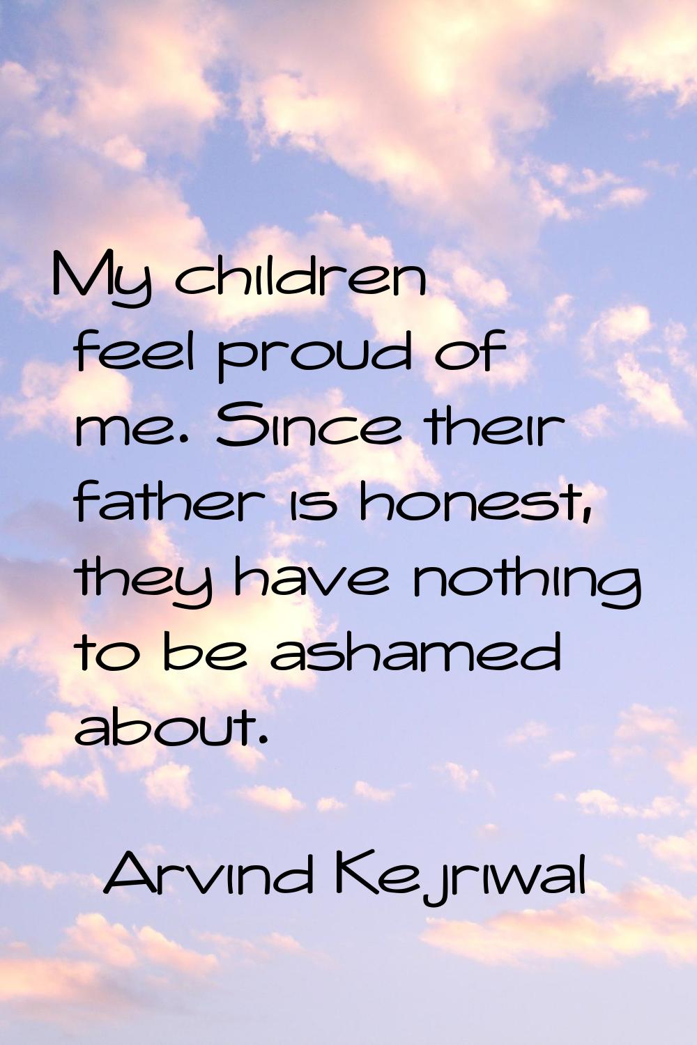My children feel proud of me. Since their father is honest, they have nothing to be ashamed about.