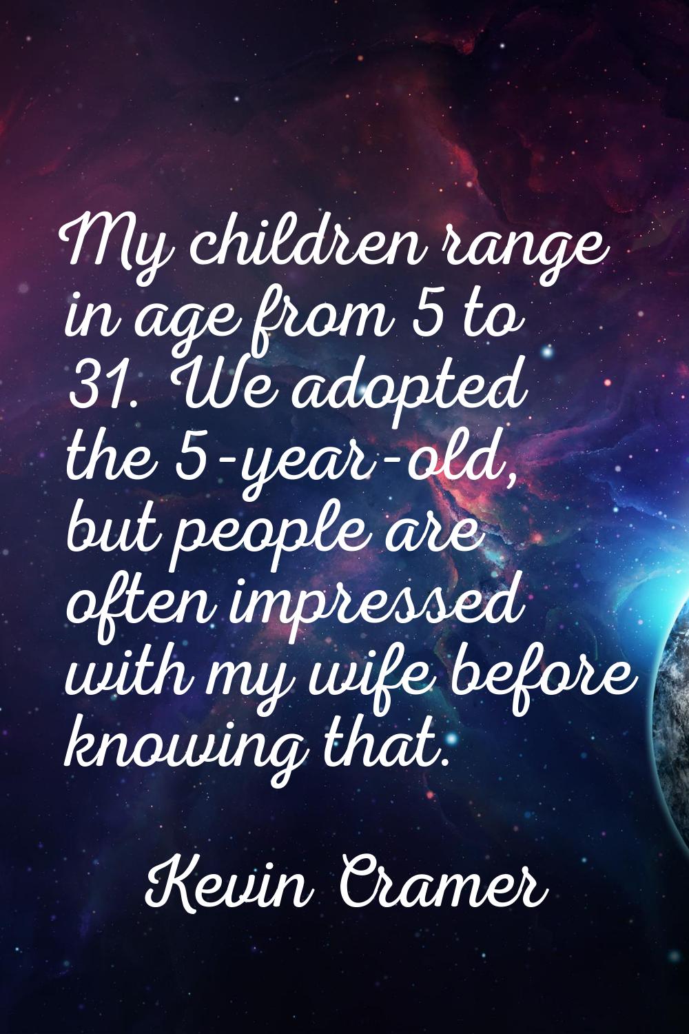 My children range in age from 5 to 31. We adopted the 5-year-old, but people are often impressed wi