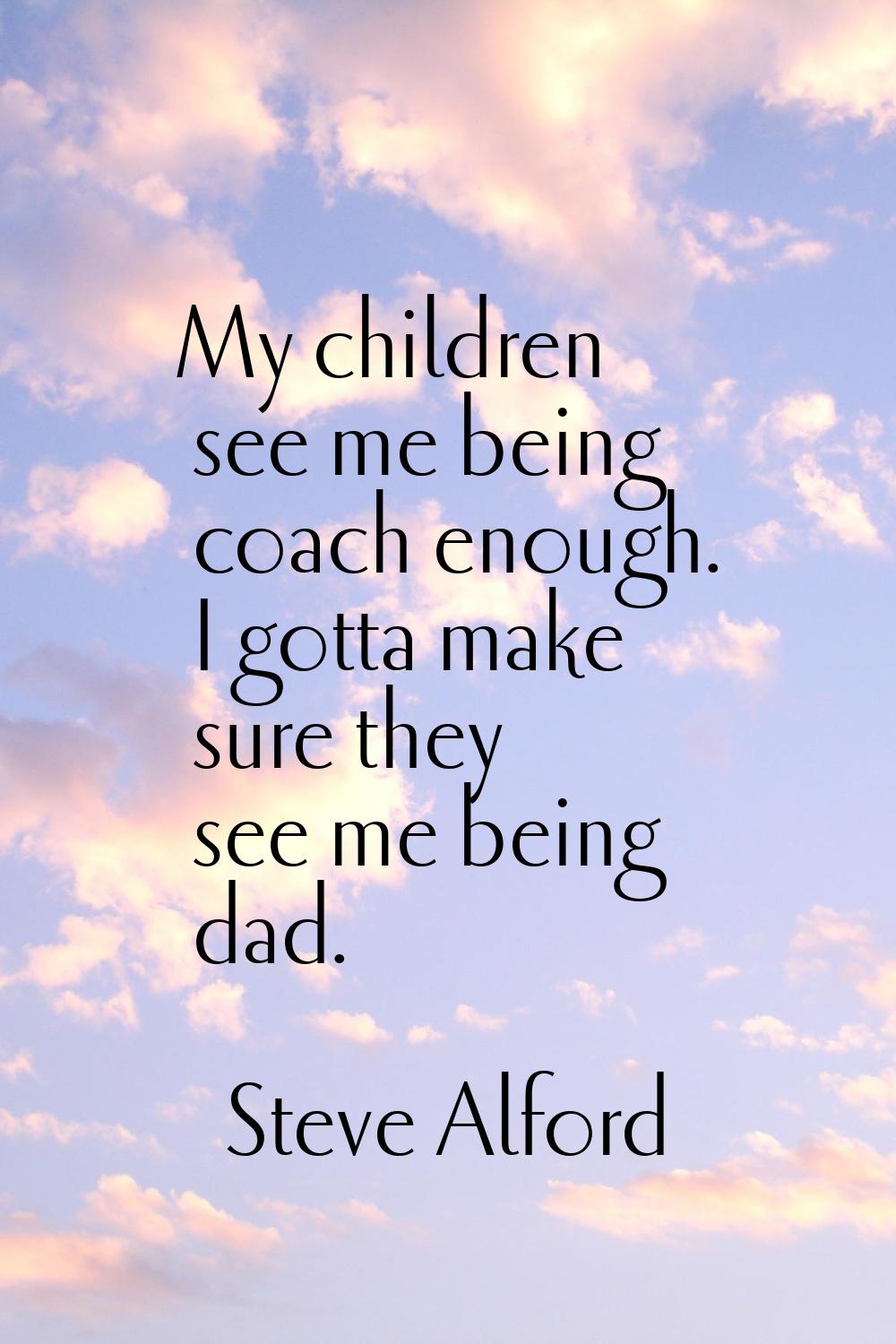My children see me being coach enough. I gotta make sure they see me being dad.