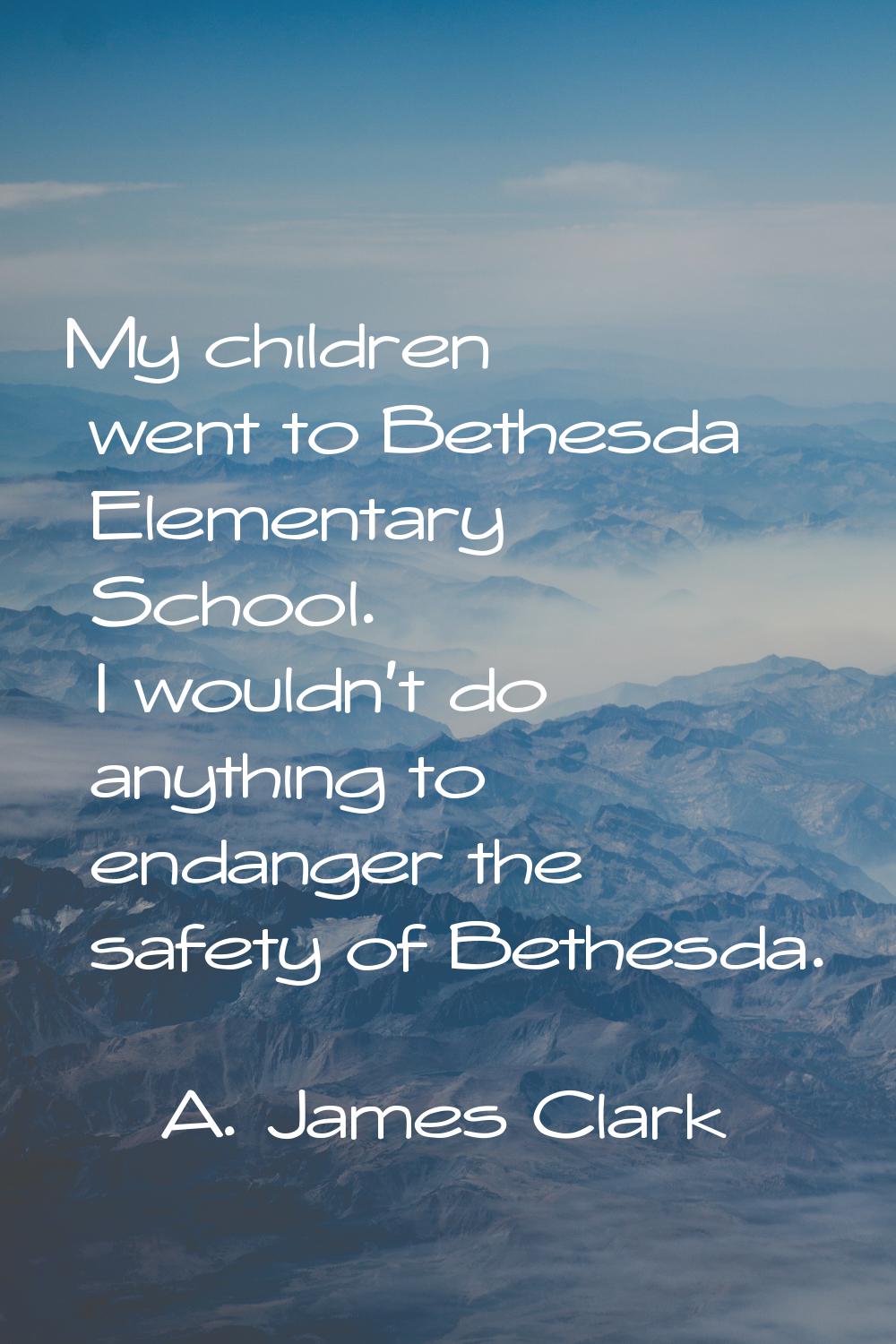 My children went to Bethesda Elementary School. I wouldn't do anything to endanger the safety of Be