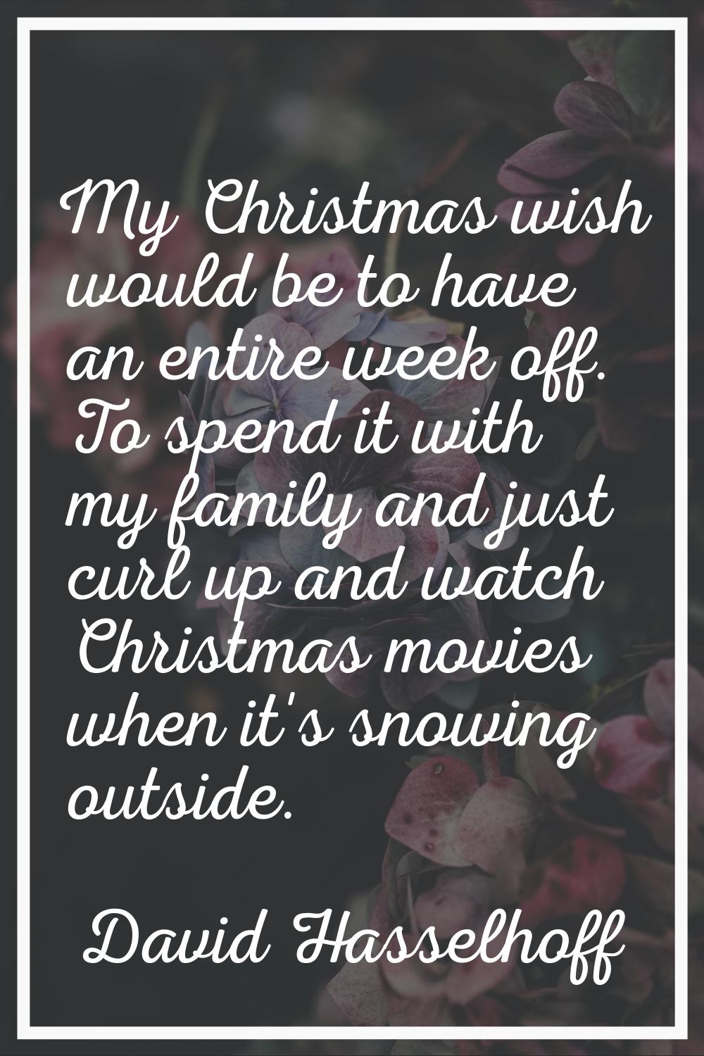 My Christmas wish would be to have an entire week off. To spend it with my family and just curl up 