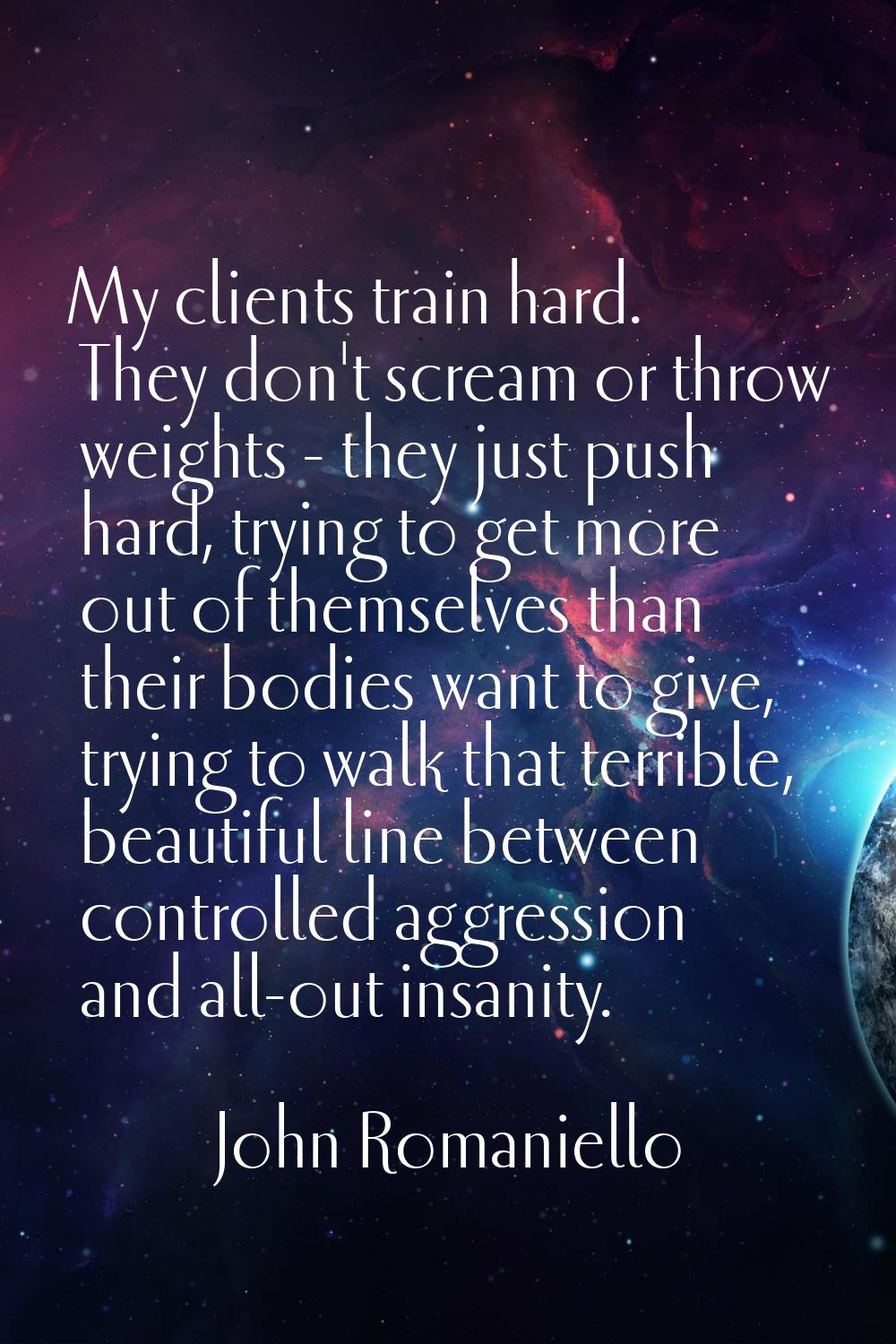 My clients train hard. They don't scream or throw weights - they just push hard, trying to get more