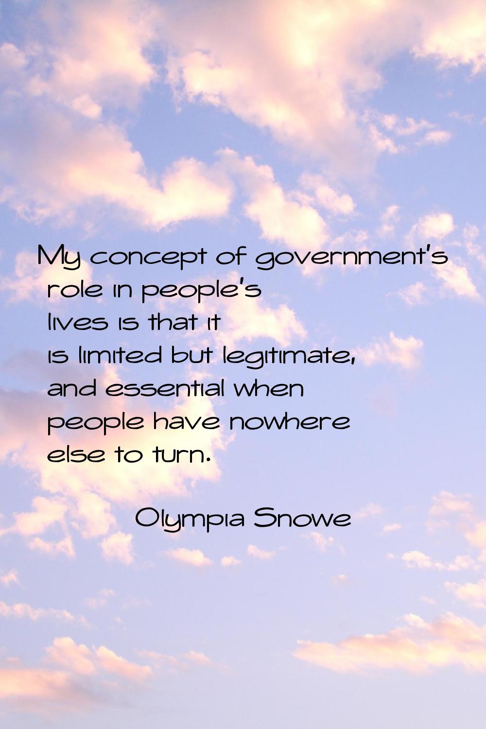 My concept of government's role in people's lives is that it is limited but legitimate, and essenti