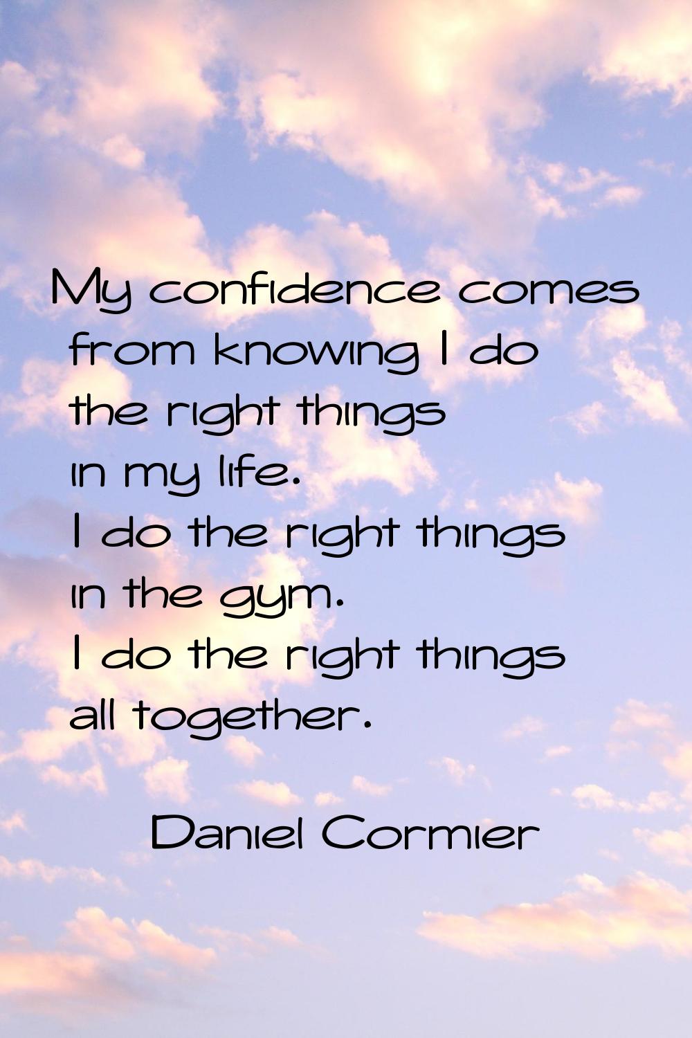 My confidence comes from knowing I do the right things in my life. I do the right things in the gym
