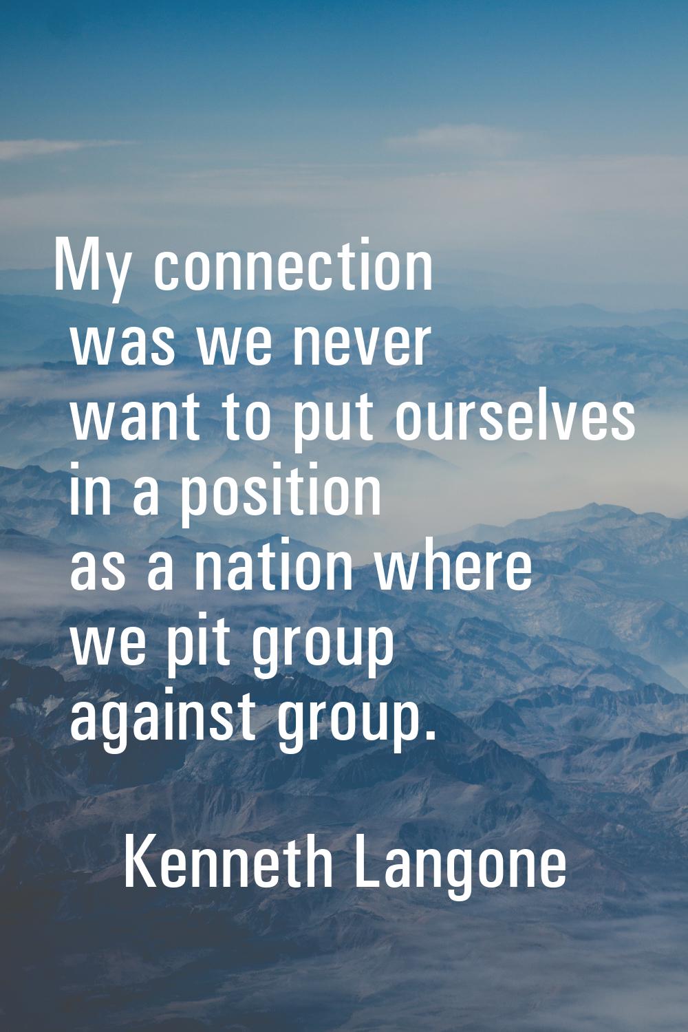 My connection was we never want to put ourselves in a position as a nation where we pit group again
