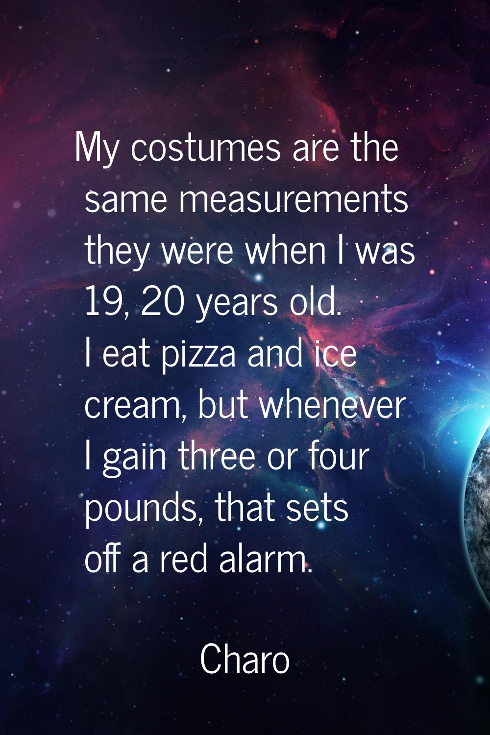 My costumes are the same measurements they were when I was 19, 20 years old. I eat pizza and ice cr