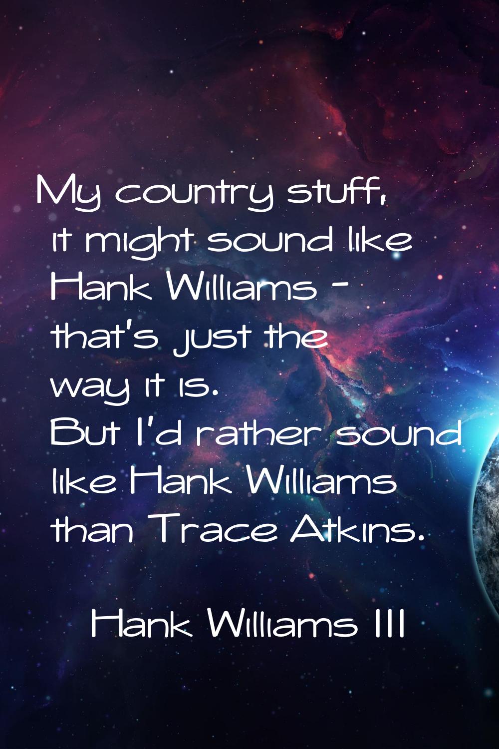 My country stuff, it might sound like Hank Williams - that's just the way it is. But I'd rather sou