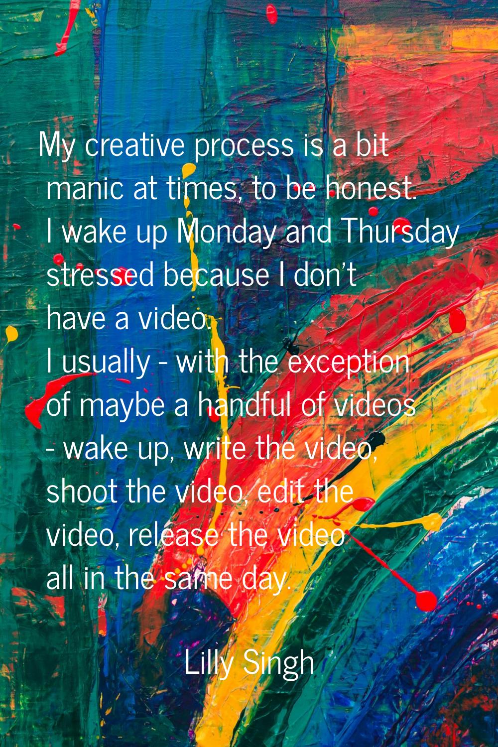 My creative process is a bit manic at times, to be honest. I wake up Monday and Thursday stressed b