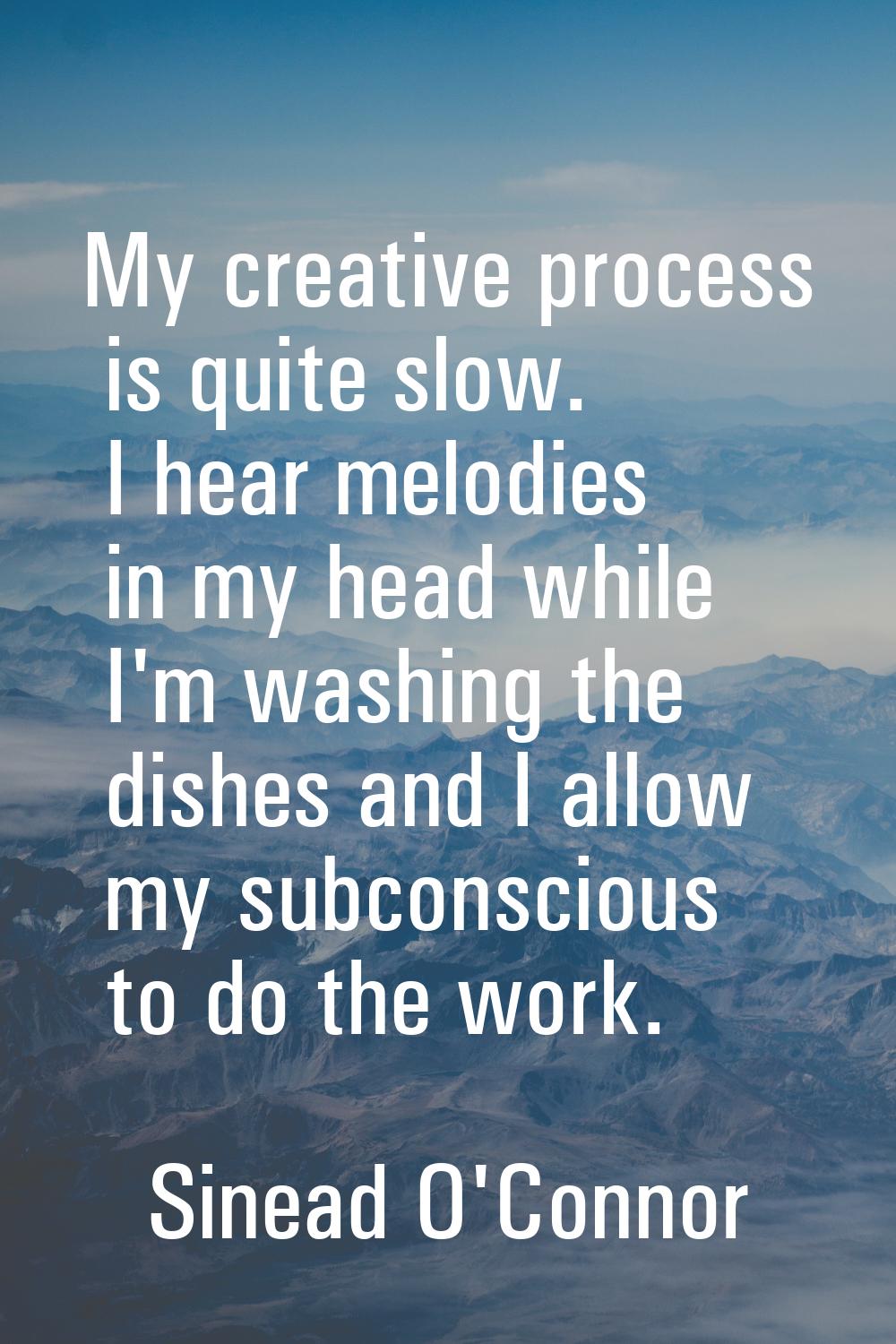 My creative process is quite slow. I hear melodies in my head while I'm washing the dishes and I al