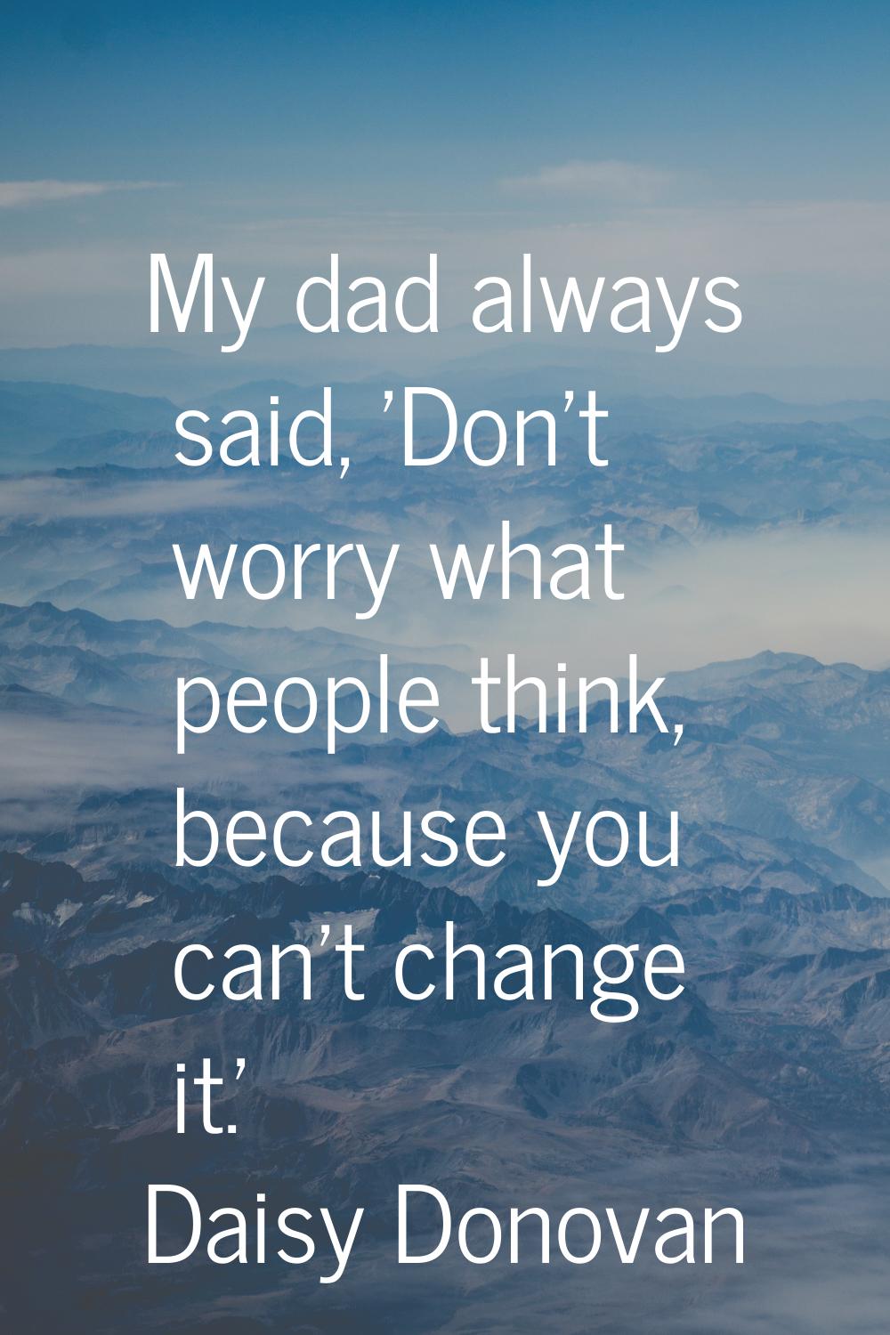 My dad always said, 'Don't worry what people think, because you can't change it.'