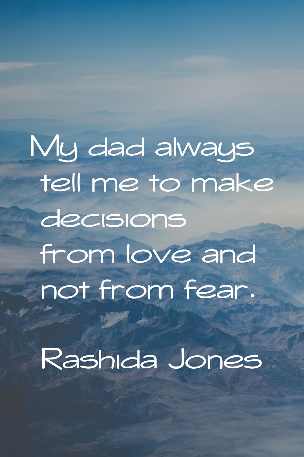 My dad always tell me to make decisions from love and not from fear.