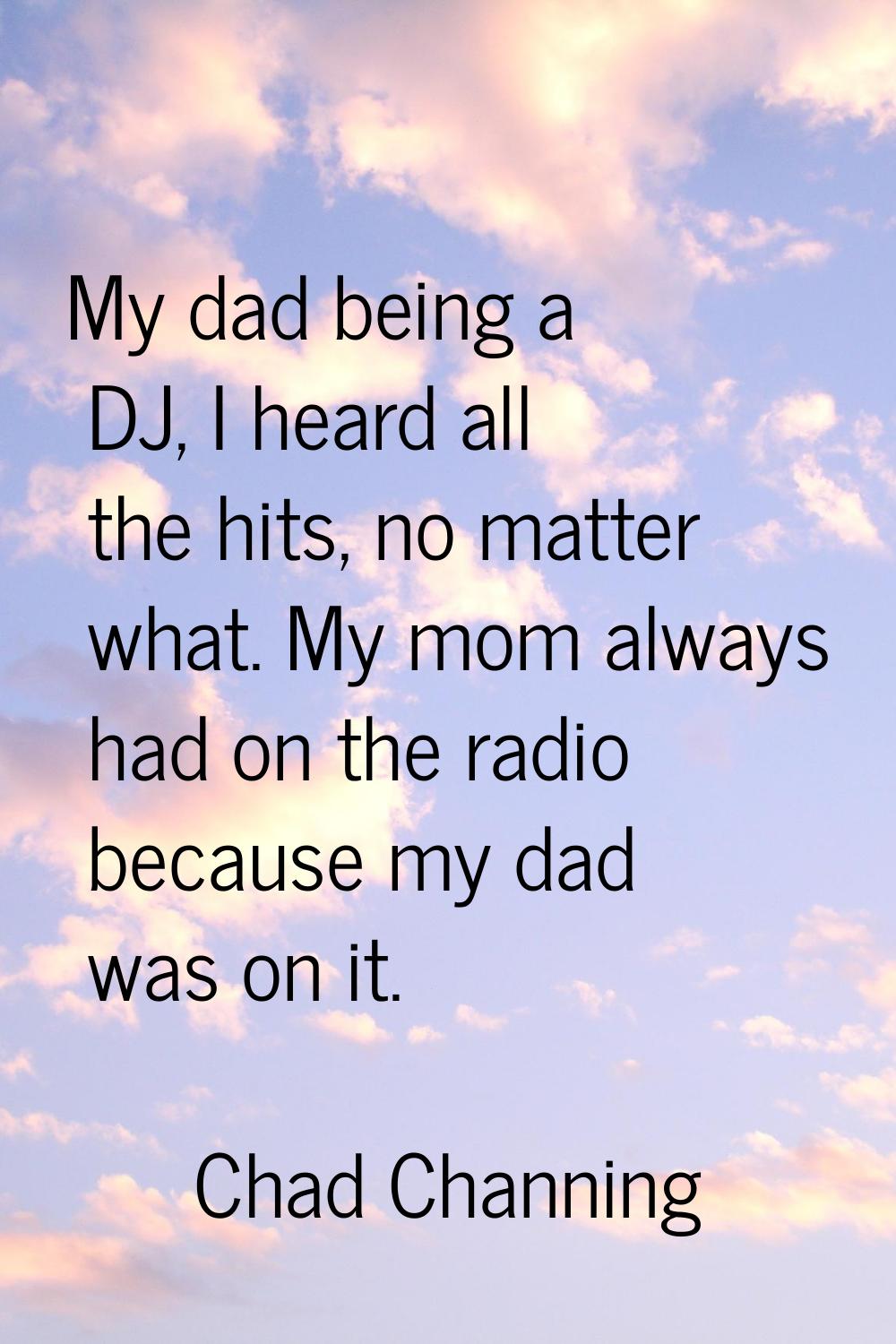 My dad being a DJ, I heard all the hits, no matter what. My mom always had on the radio because my 