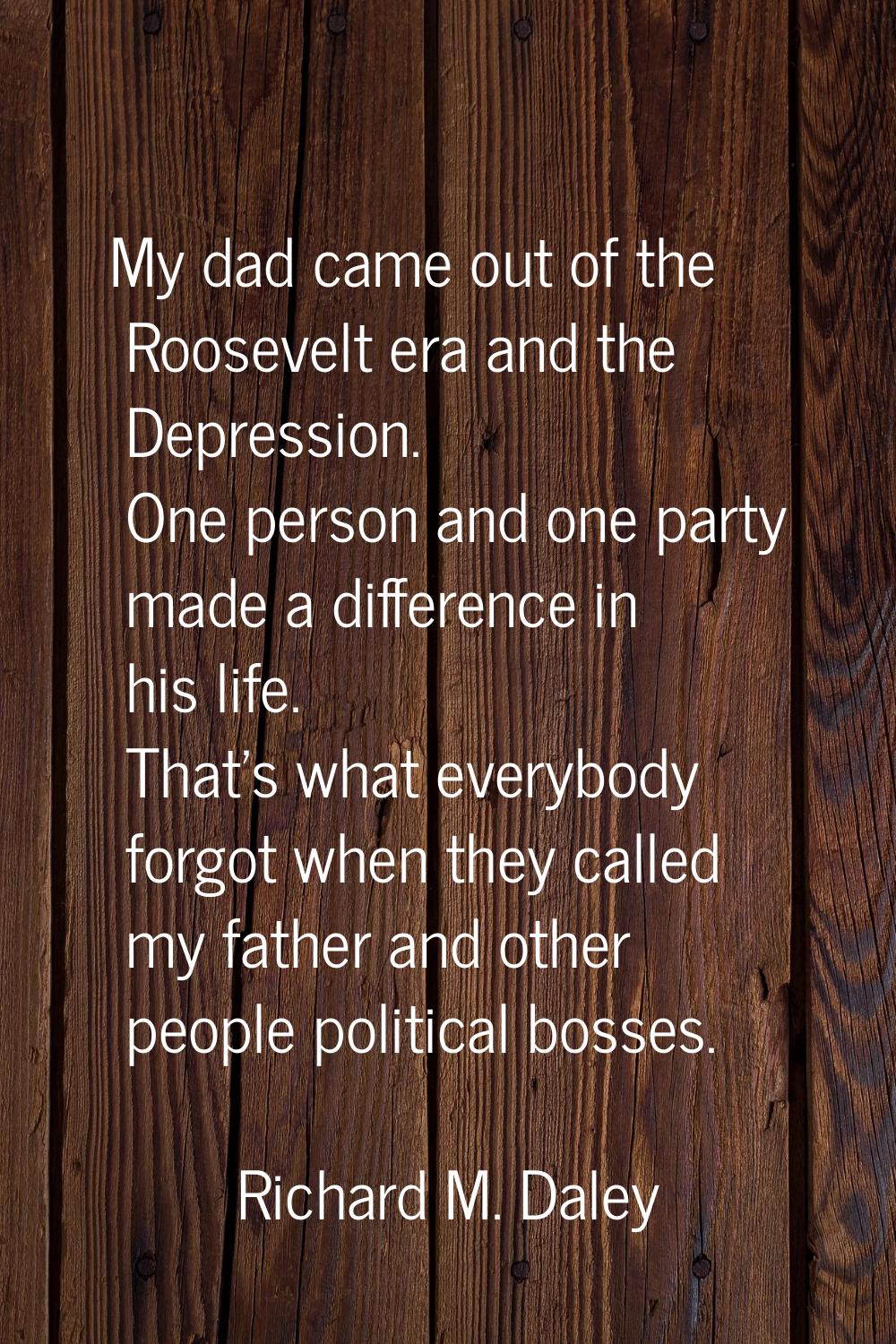 My dad came out of the Roosevelt era and the Depression. One person and one party made a difference