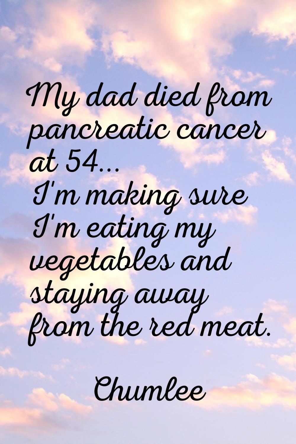 My dad died from pancreatic cancer at 54... I'm making sure I'm eating my vegetables and staying aw