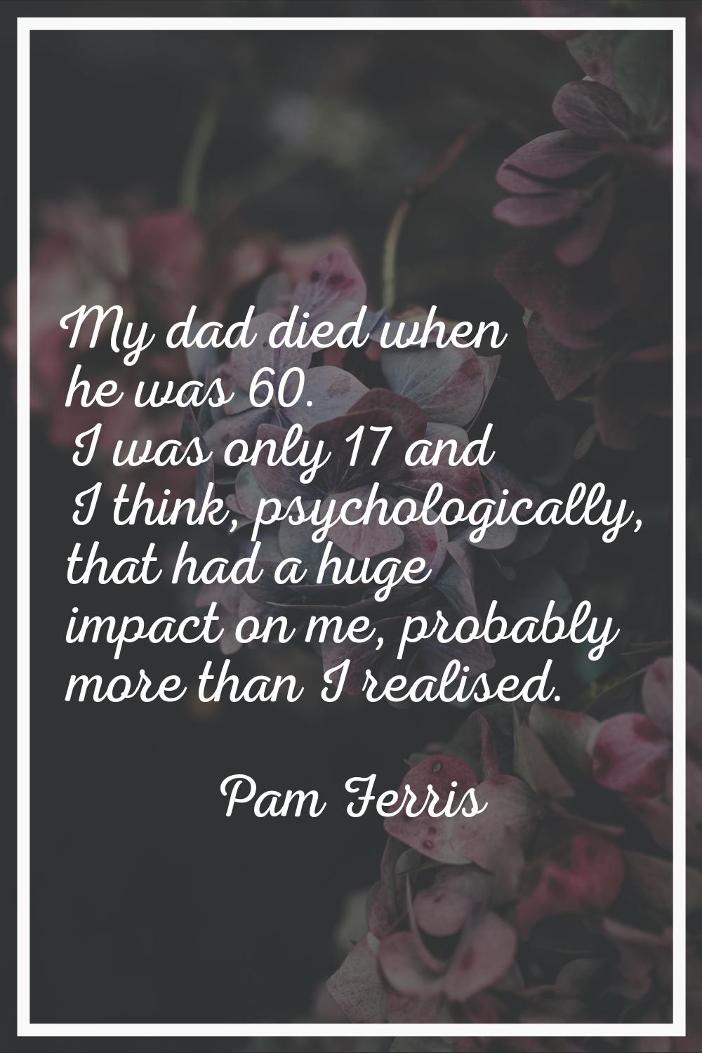 My dad died when he was 60. I was only 17 and I think, psychologically, that had a huge impact on m