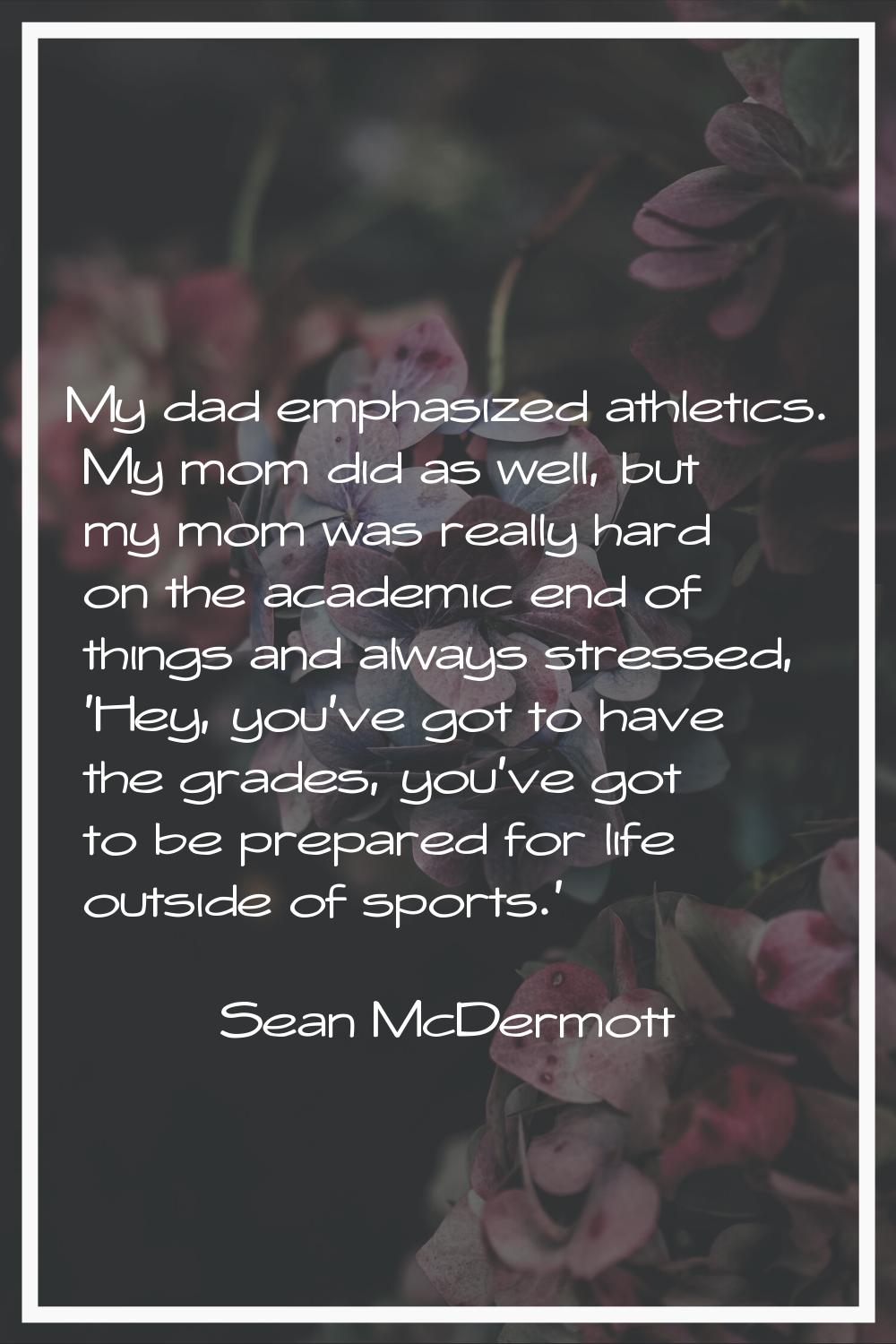 My dad emphasized athletics. My mom did as well, but my mom was really hard on the academic end of 