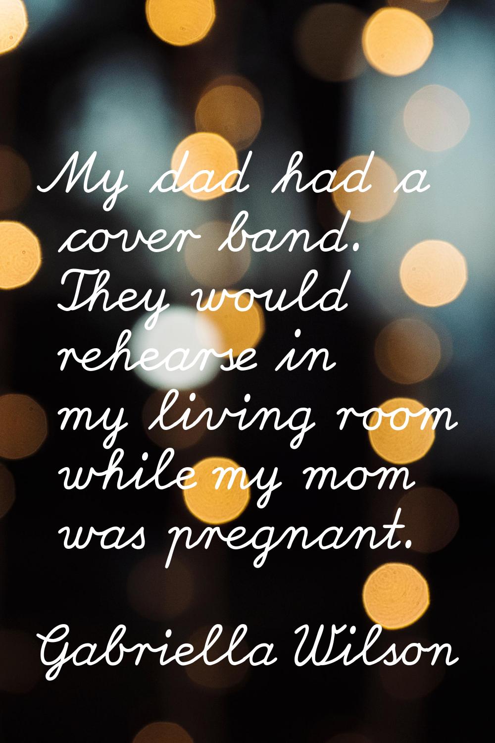 My dad had a cover band. They would rehearse in my living room while my mom was pregnant.