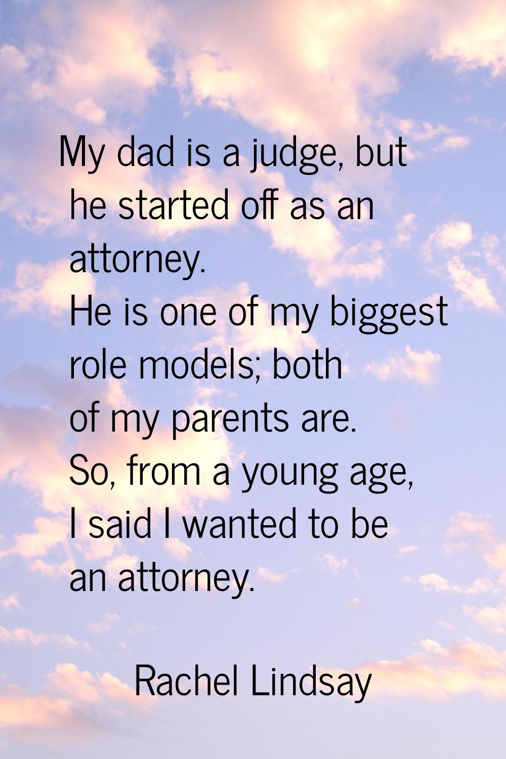 My dad is a judge, but he started off as an attorney. He is one of my biggest role models; both of 