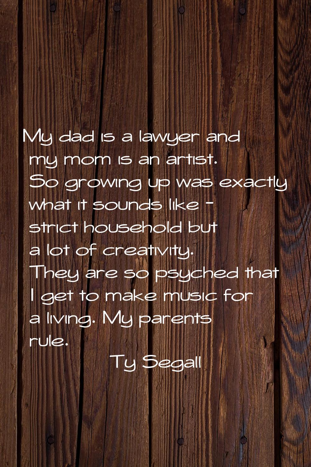 My dad is a lawyer and my mom is an artist. So growing up was exactly what it sounds like - strict 