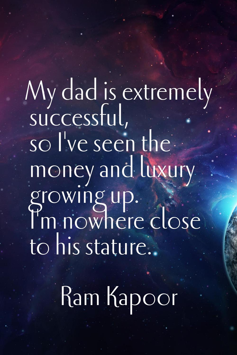 My dad is extremely successful, so I've seen the money and luxury growing up. I'm nowhere close to 