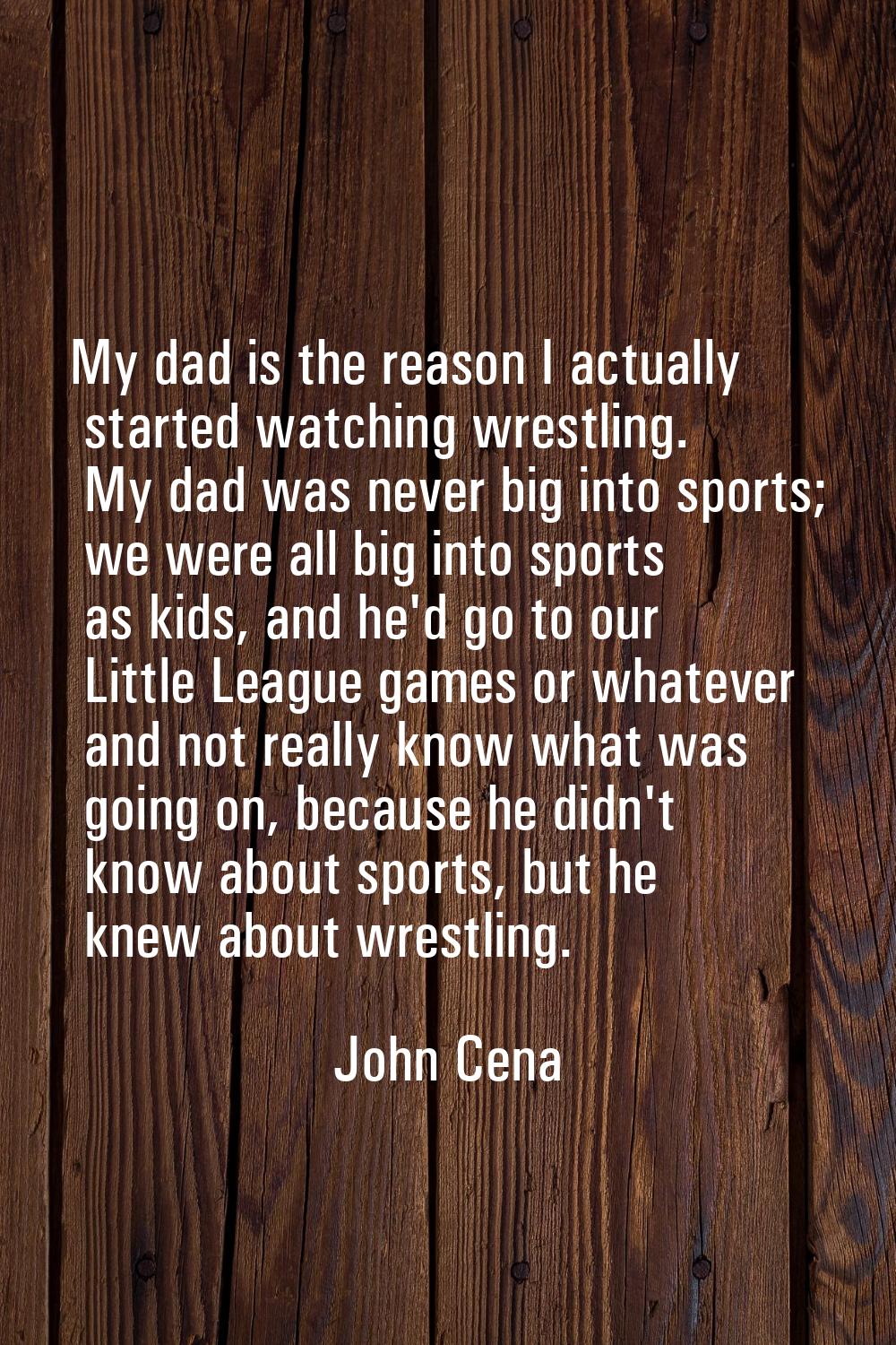 My dad is the reason I actually started watching wrestling. My dad was never big into sports; we we