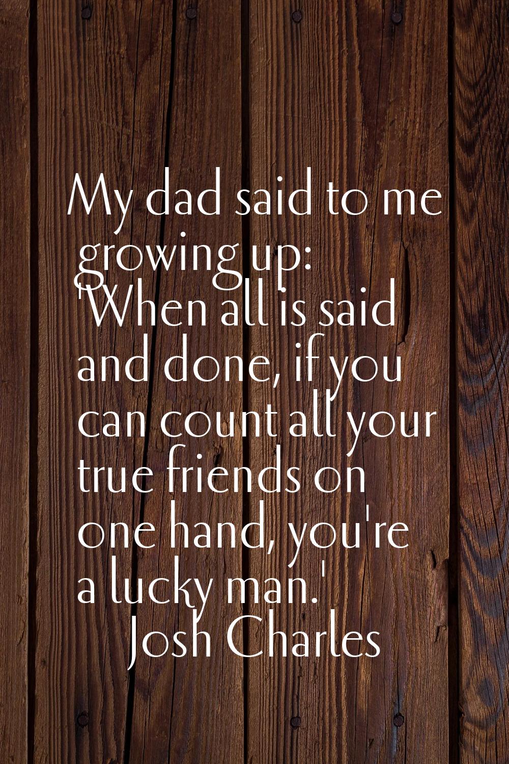 My dad said to me growing up: 'When all is said and done, if you can count all your true friends on