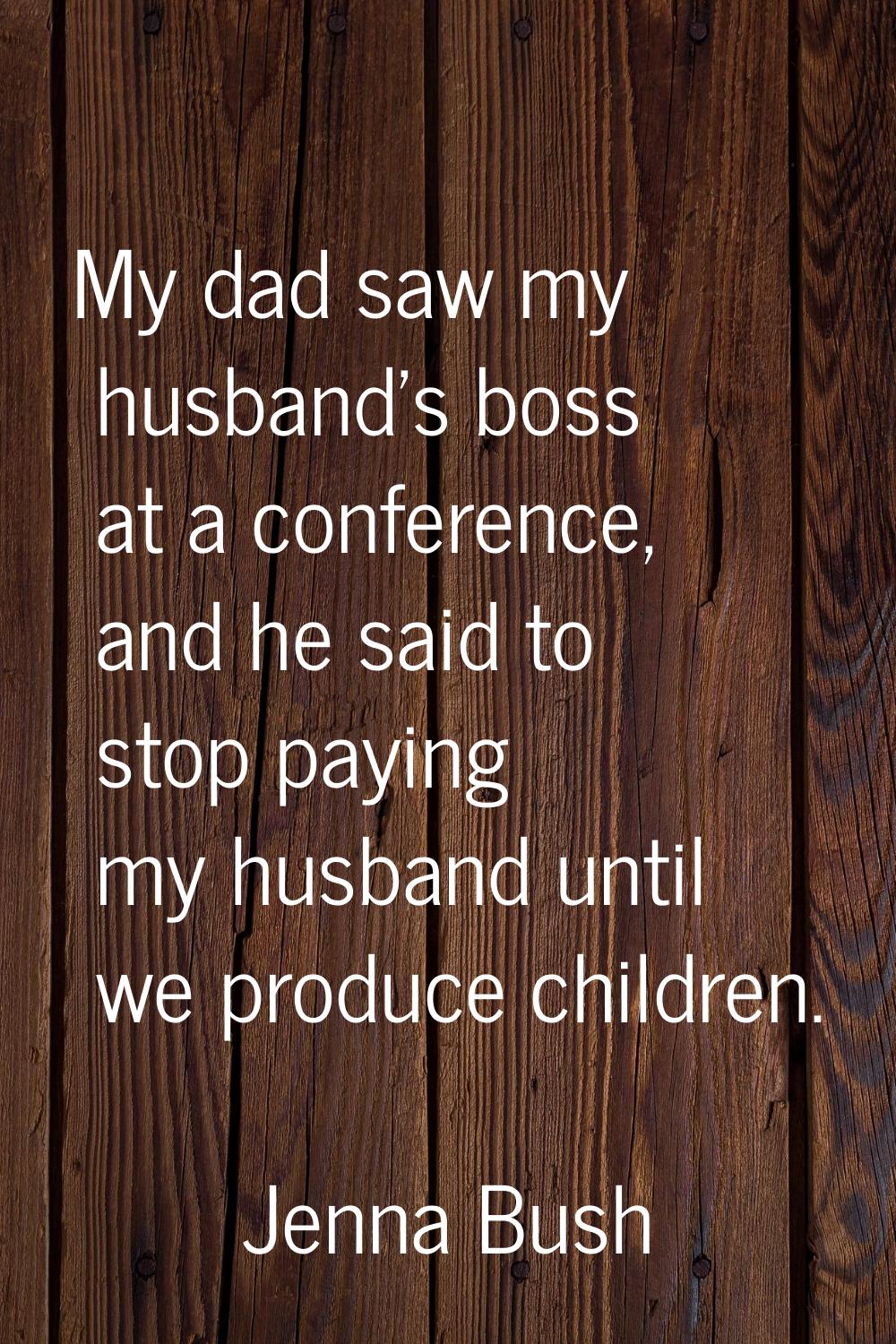 My dad saw my husband's boss at a conference, and he said to stop paying my husband until we produc