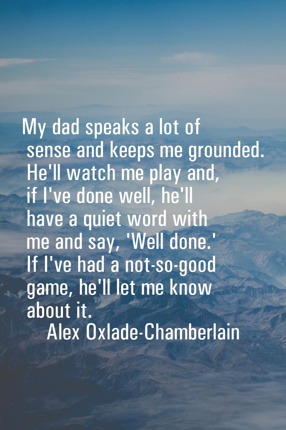My dad speaks a lot of sense and keeps me grounded. He'll watch me play and, if I've done well, he'