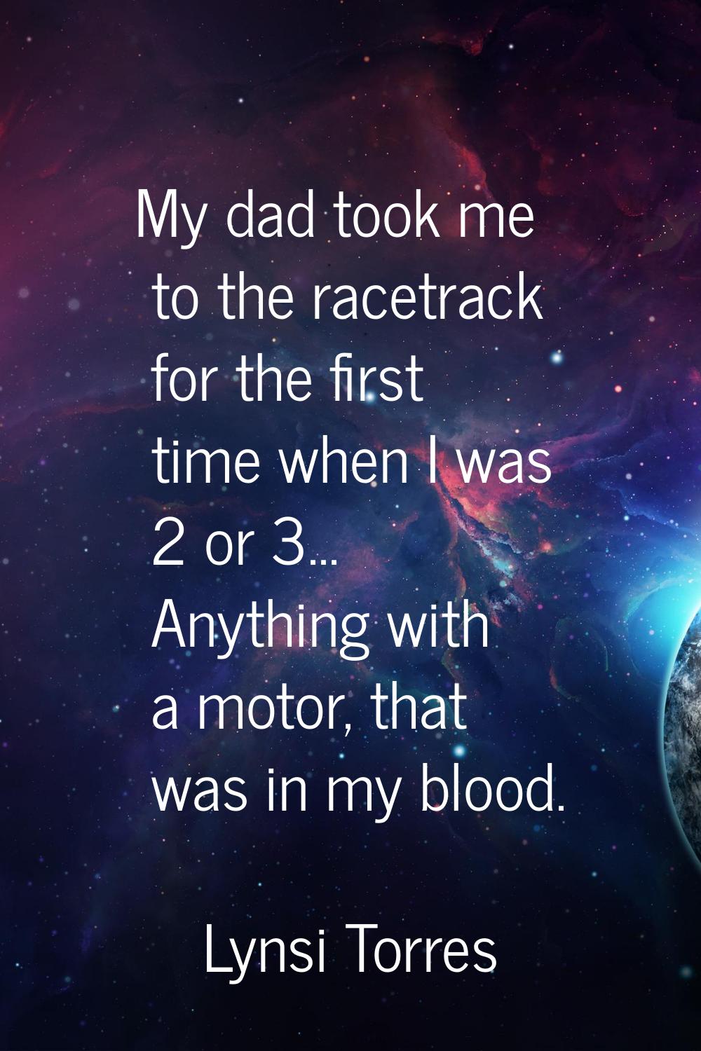 My dad took me to the racetrack for the first time when I was 2 or 3... Anything with a motor, that