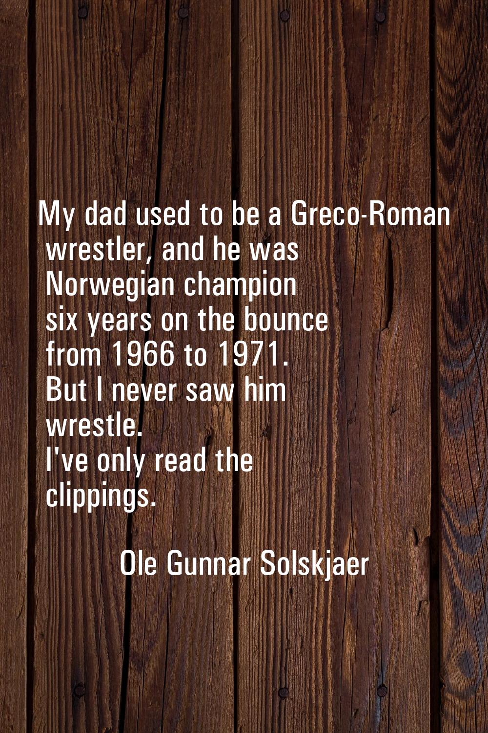 My dad used to be a Greco-Roman wrestler, and he was Norwegian champion six years on the bounce fro
