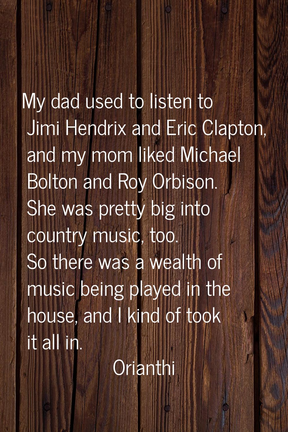 My dad used to listen to Jimi Hendrix and Eric Clapton, and my mom liked Michael Bolton and Roy Orb