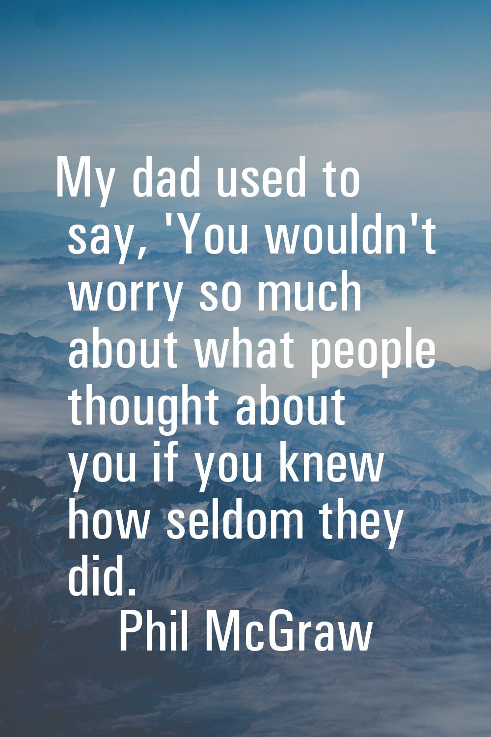 My dad used to say, 'You wouldn't worry so much about what people thought about you if you knew how