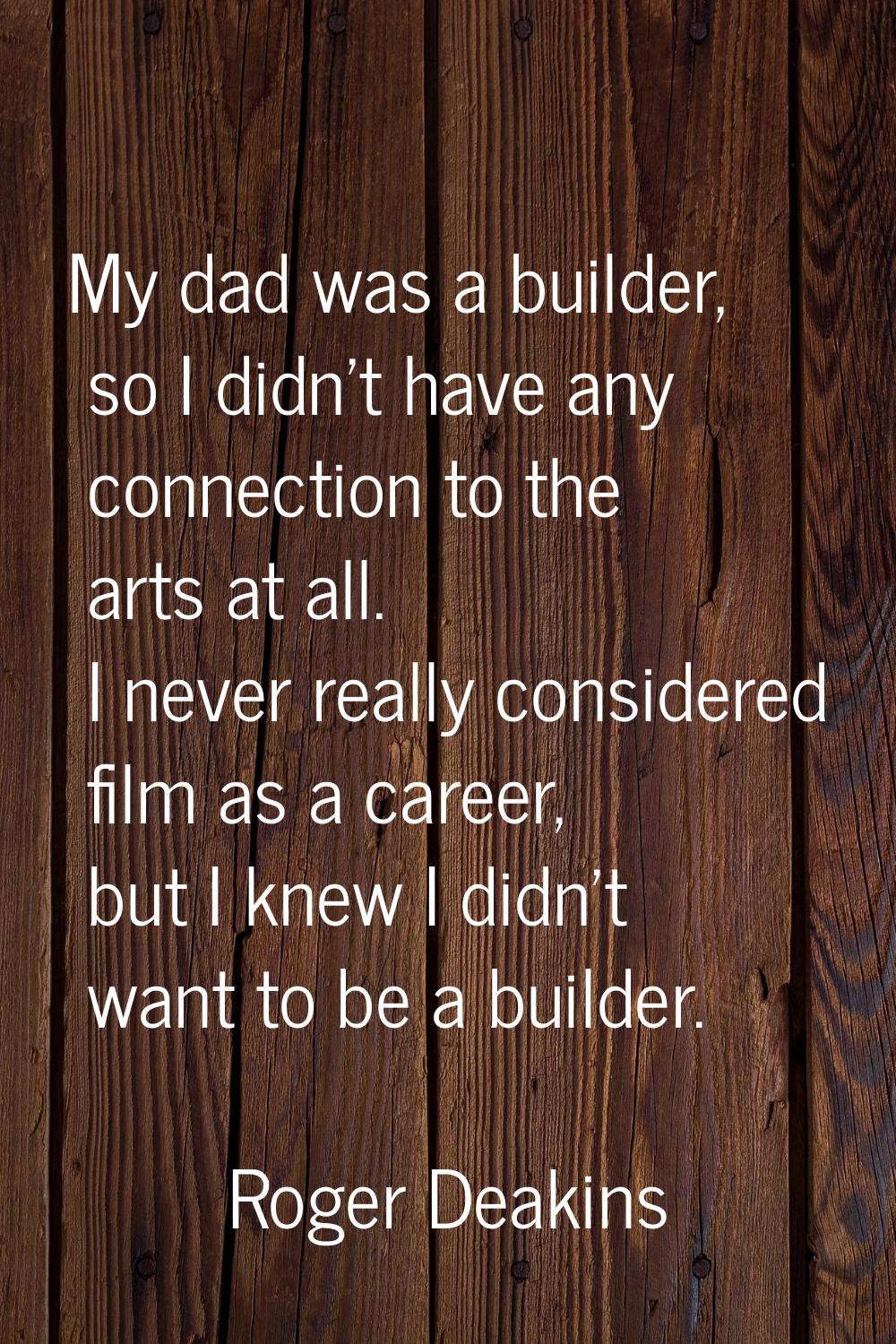 My dad was a builder, so I didn't have any connection to the arts at all. I never really considered
