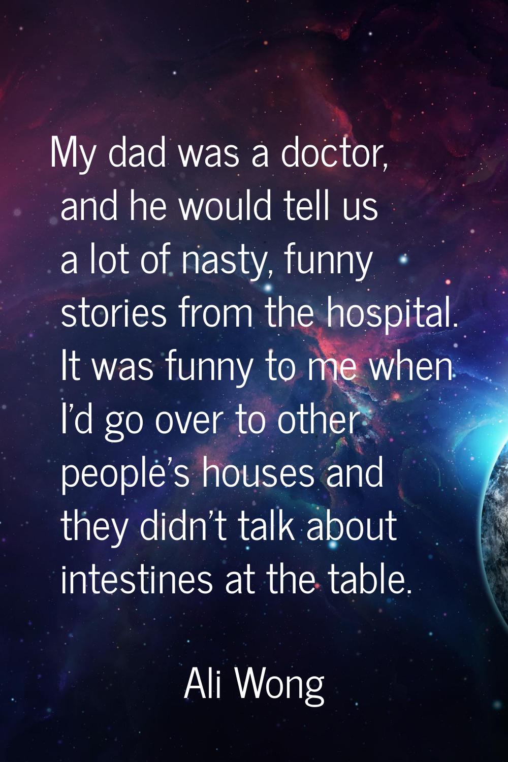 My dad was a doctor, and he would tell us a lot of nasty, funny stories from the hospital. It was f