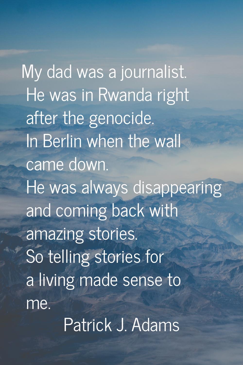 My dad was a journalist. He was in Rwanda right after the genocide. In Berlin when the wall came do