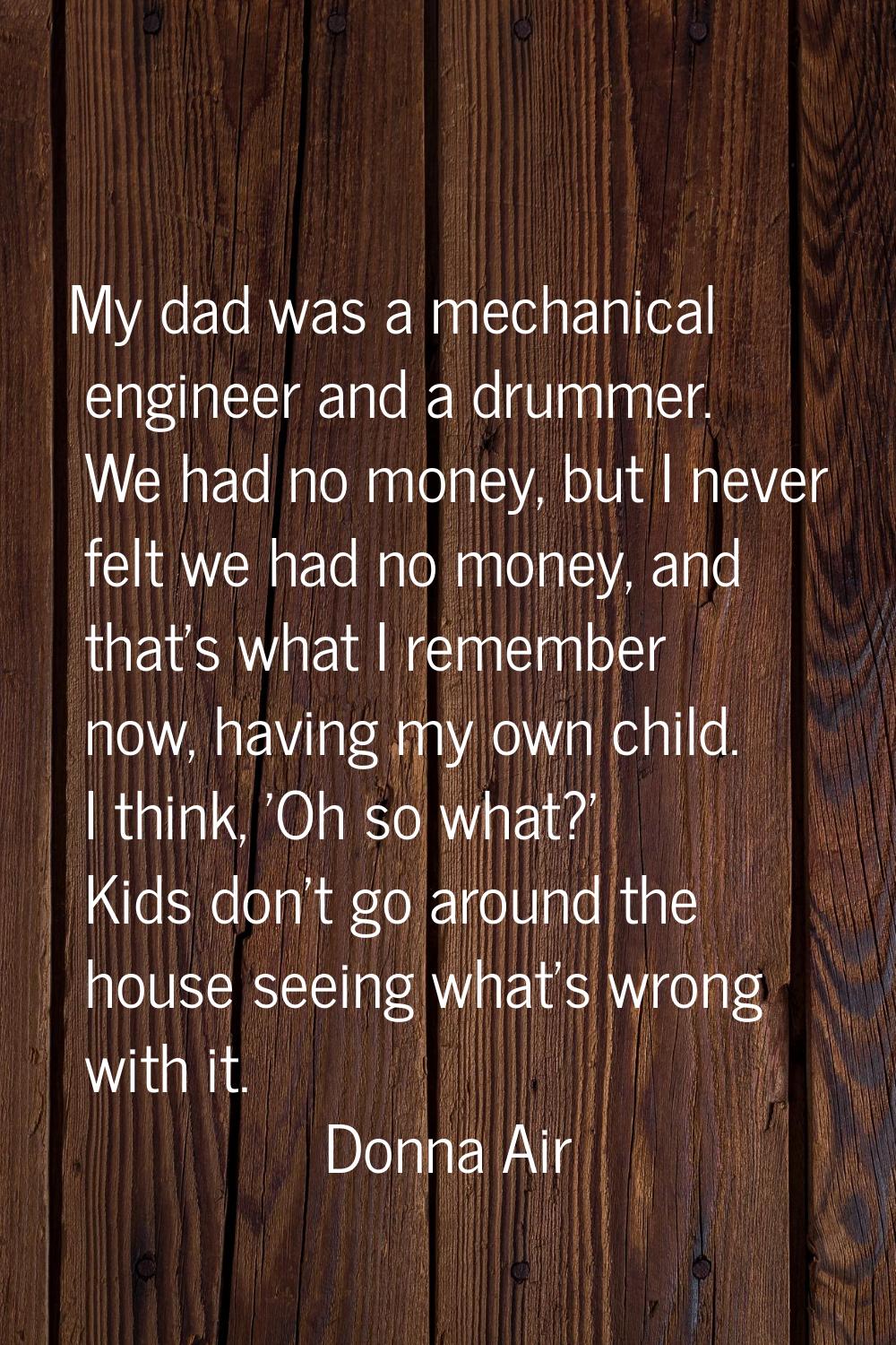 My dad was a mechanical engineer and a drummer. We had no money, but I never felt we had no money, 