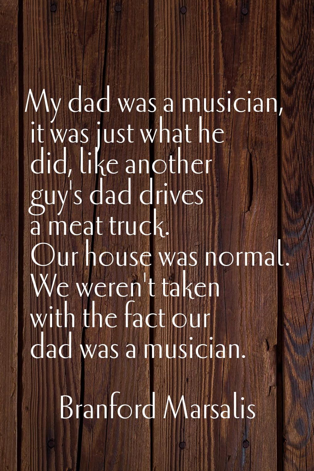 My dad was a musician, it was just what he did, like another guy's dad drives a meat truck. Our hou