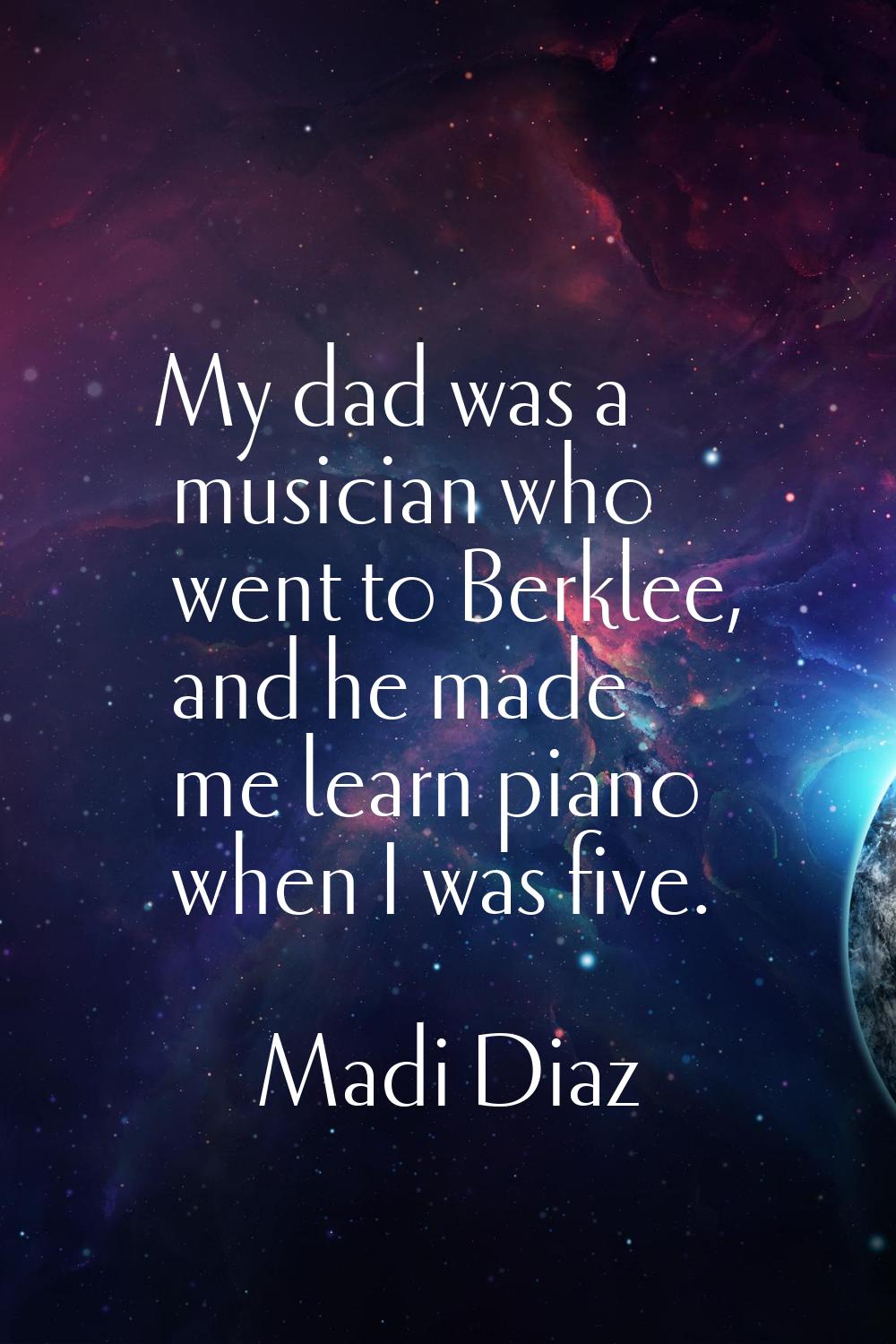 My dad was a musician who went to Berklee, and he made me learn piano when I was five.