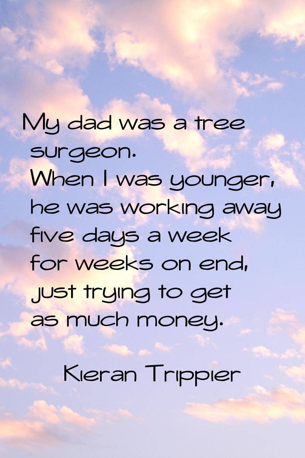 My dad was a tree surgeon. When I was younger, he was working away five days a week for weeks on en