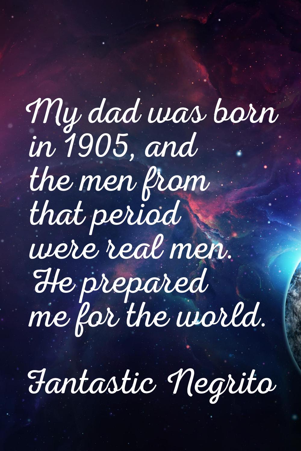 My dad was born in 1905, and the men from that period were real men. He prepared me for the world.