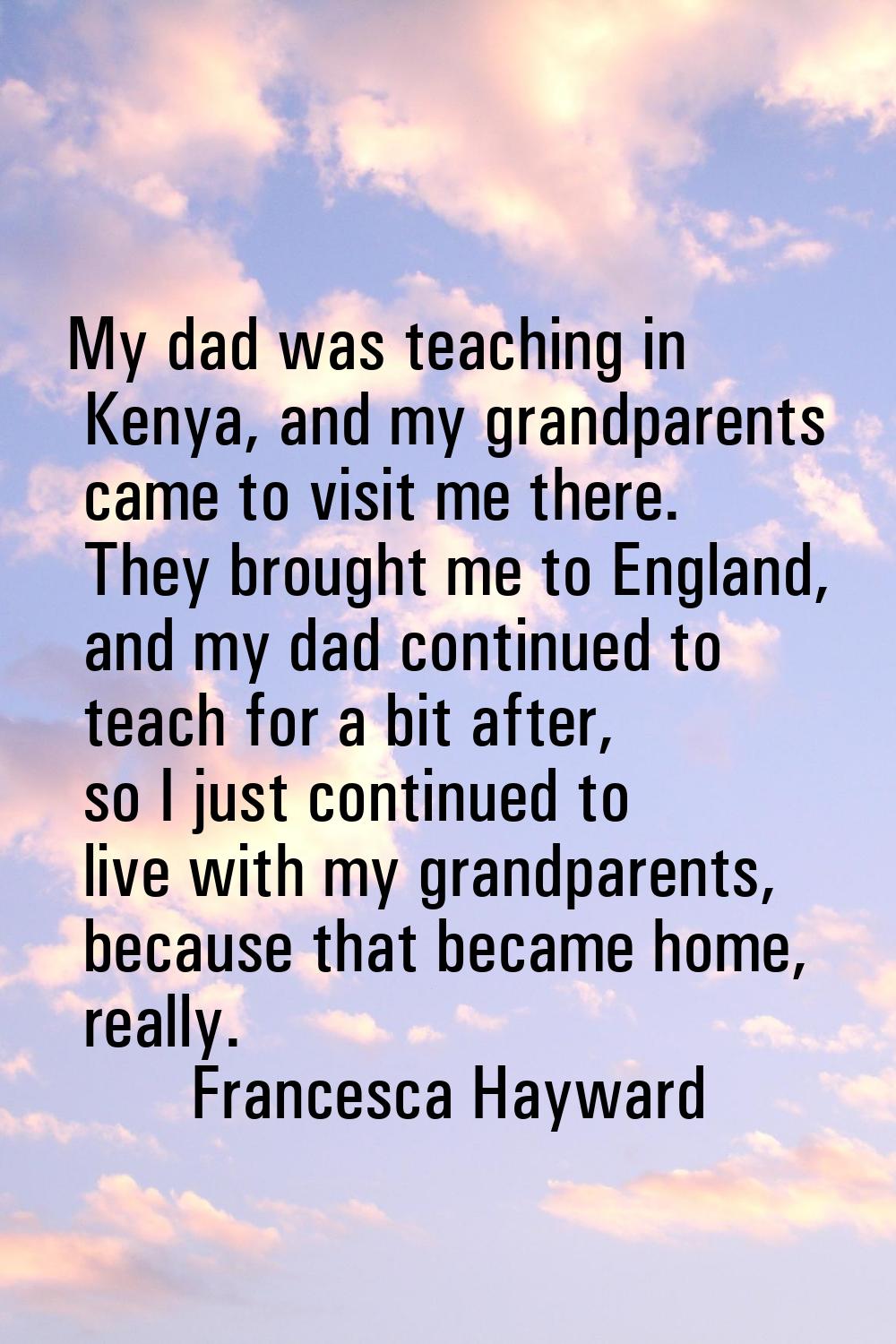 My dad was teaching in Kenya, and my grandparents came to visit me there. They brought me to Englan