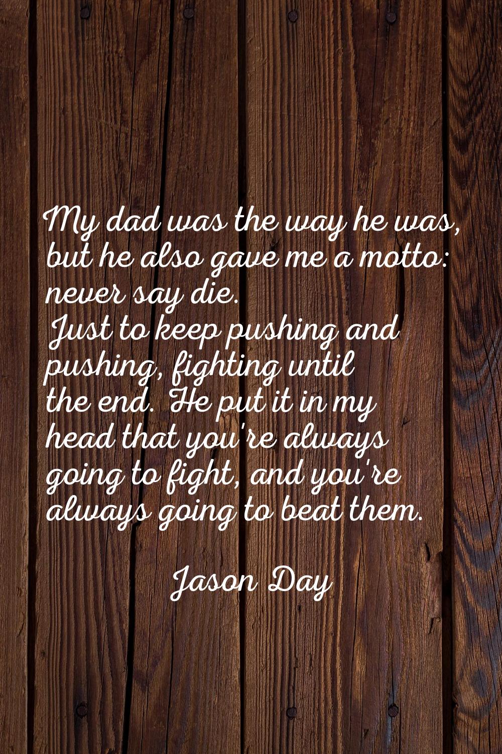 My dad was the way he was, but he also gave me a motto: never say die. Just to keep pushing and pus