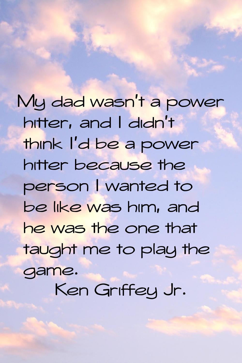 My dad wasn't a power hitter, and I didn't think I'd be a power hitter because the person I wanted 