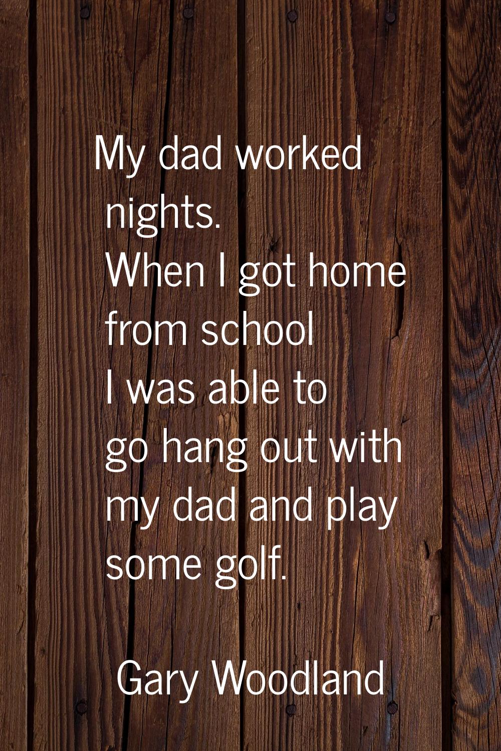 My dad worked nights. When I got home from school I was able to go hang out with my dad and play so