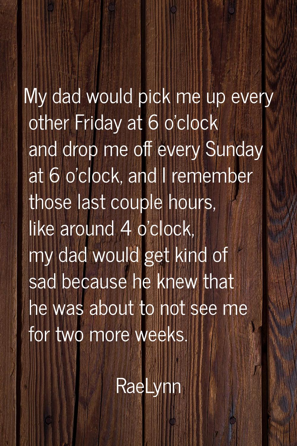 My dad would pick me up every other Friday at 6 o'clock and drop me off every Sunday at 6 o'clock, 
