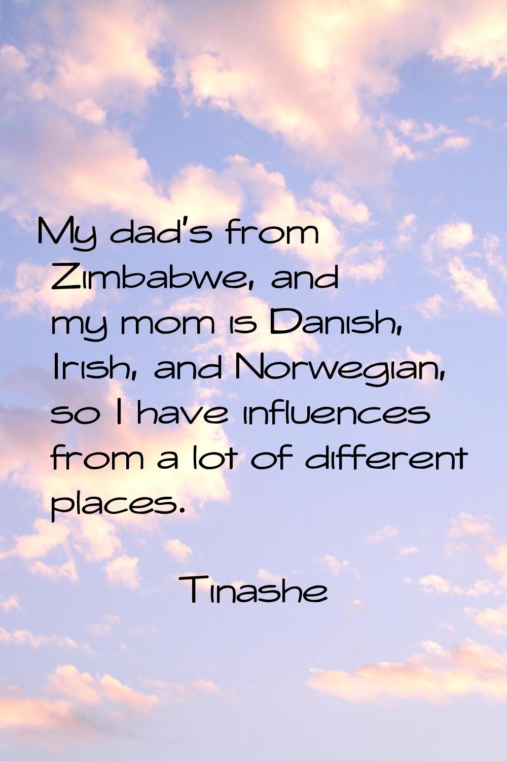My dad's from Zimbabwe, and my mom is Danish, Irish, and Norwegian, so I have influences from a lot