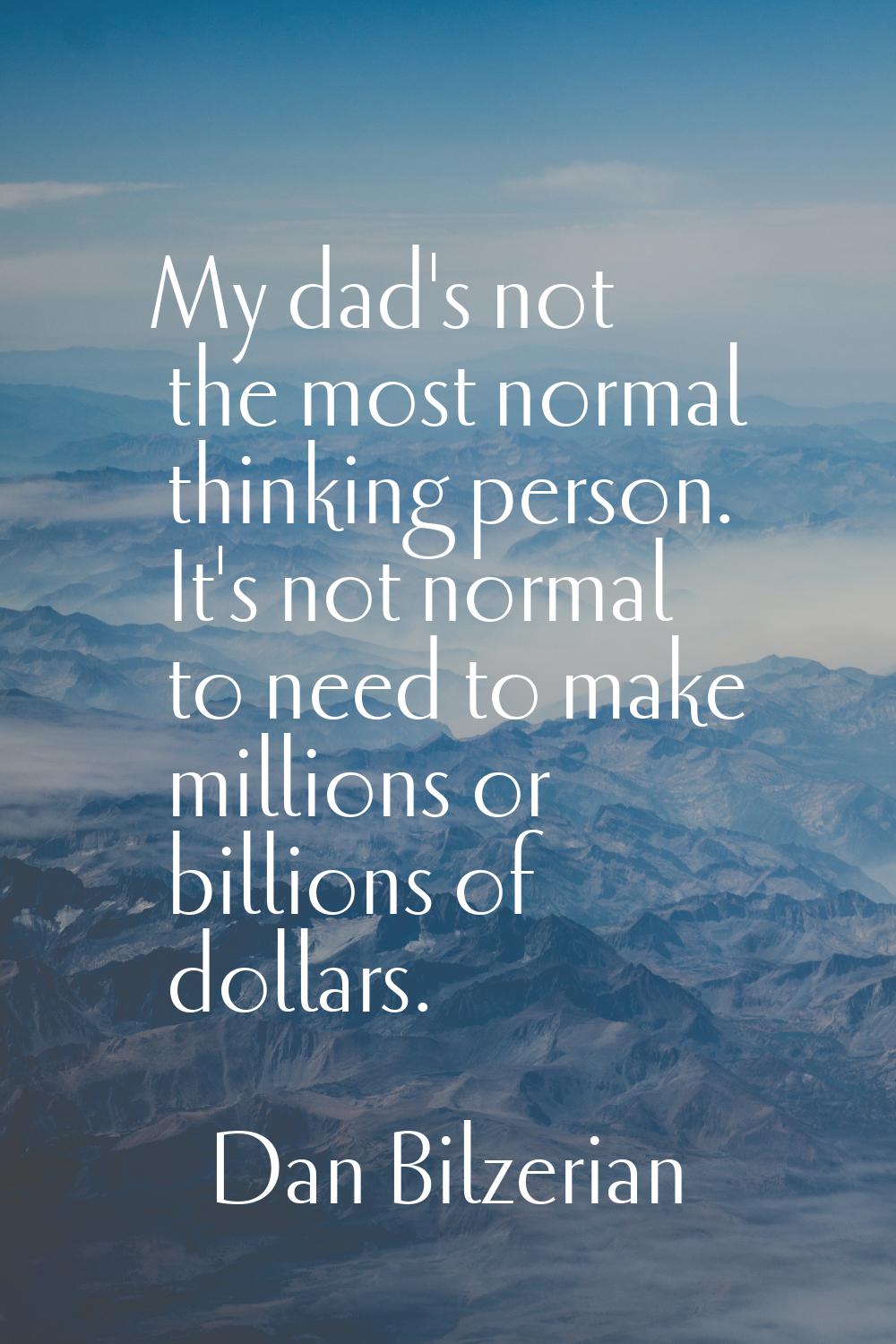 My dad's not the most normal thinking person. It's not normal to need to make millions or billions 