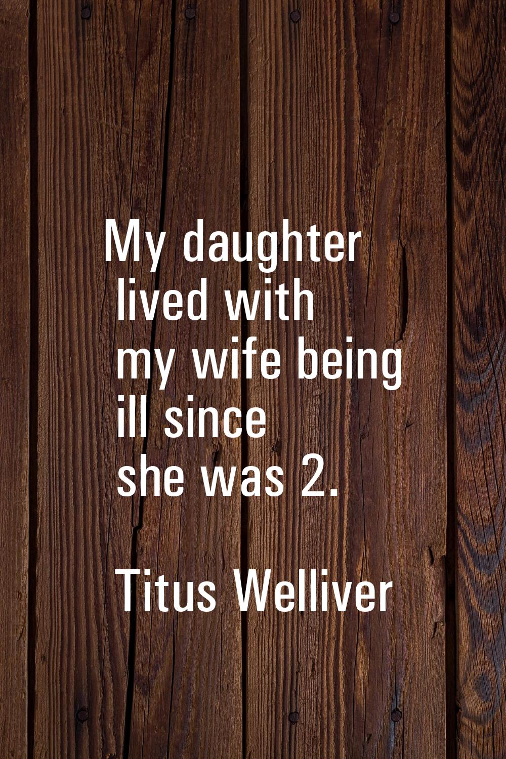 My daughter lived with my wife being ill since she was 2.