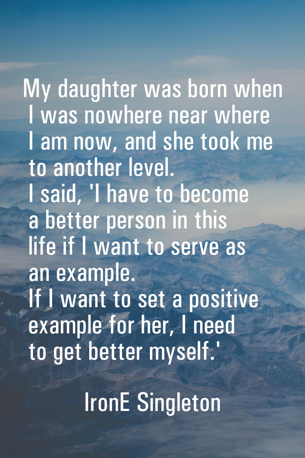 My daughter was born when I was nowhere near where I am now, and she took me to another level. I sa