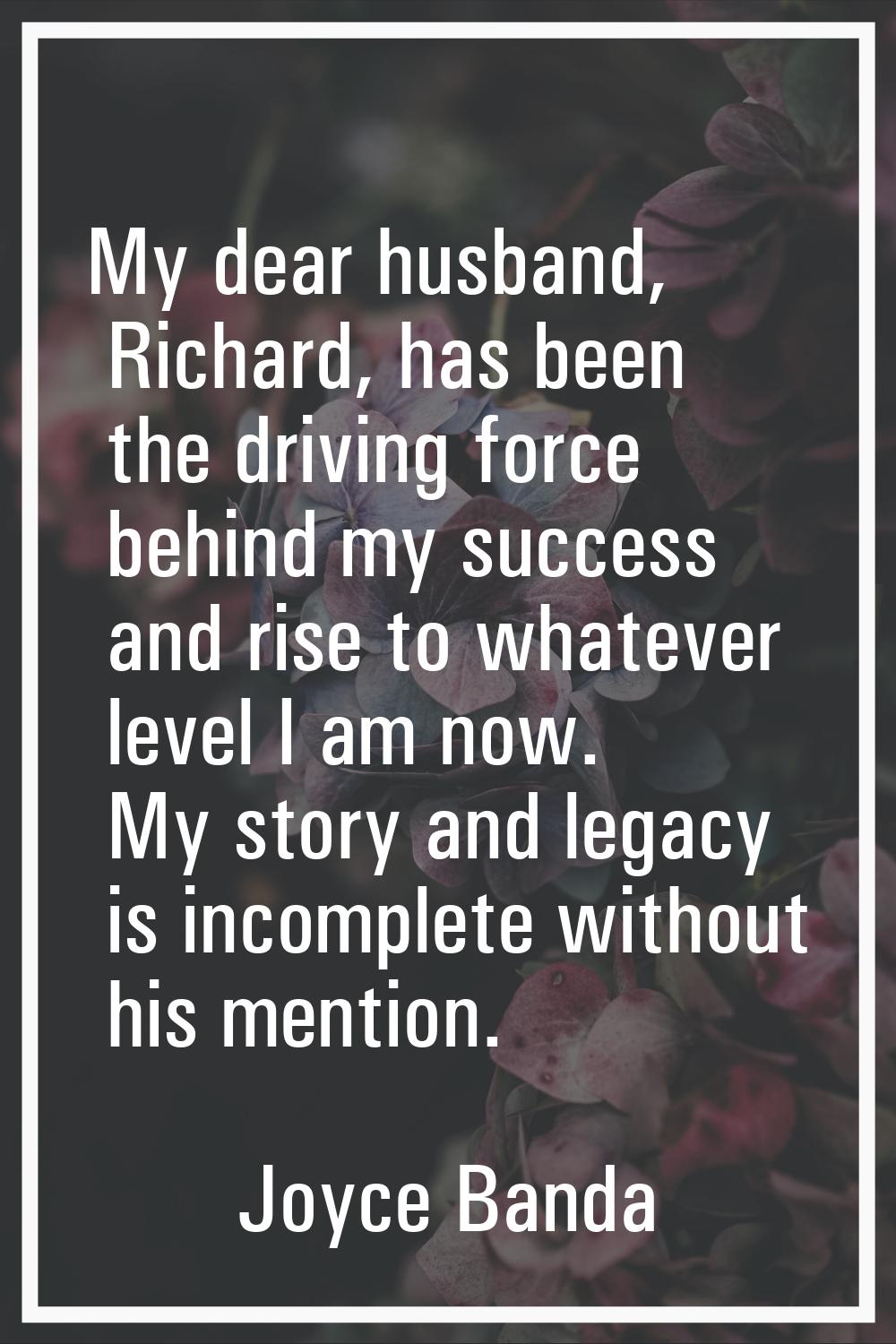 My dear husband, Richard, has been the driving force behind my success and rise to whatever level I